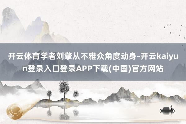 开云体育学者刘擎从不雅众角度动身-开云kaiyun登录入口登录APP下载(中国)官方网站