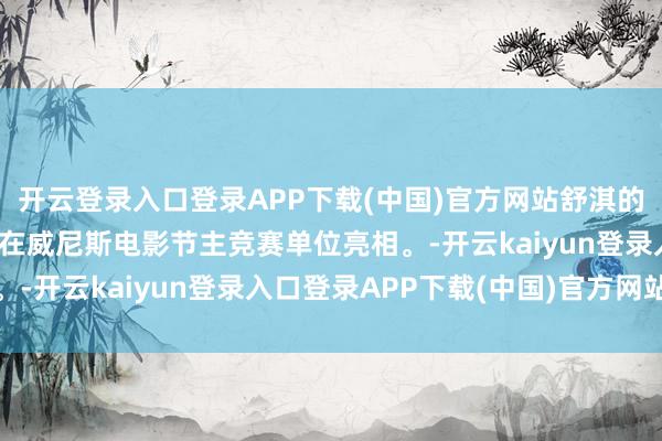 开云登录入口登录APP下载(中国)官方网站舒淇的导演处女作《女孩》将在威尼斯电影节主竞赛单位亮相。-开云kaiyun登录入口登录APP下载(中国)官方网站