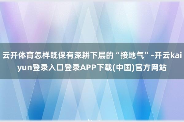云开体育怎样既保有深耕下层的“接地气”-开云kaiyun登录入口登录APP下载(中国)官方网站