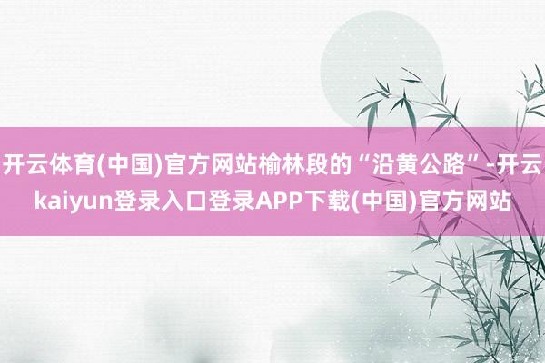 开云体育(中国)官方网站榆林段的“沿黄公路”-开云kaiyun登录入口登录APP下载(中国)官方网站