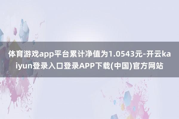 体育游戏app平台累计净值为1.0543元-开云kaiyun登录入口登录APP下载(中国)官方网站