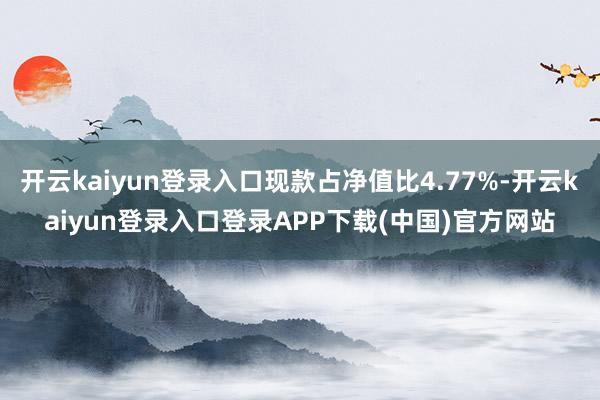 开云kaiyun登录入口现款占净值比4.77%-开云kaiyun登录入口登录APP下载(中国)官方网站
