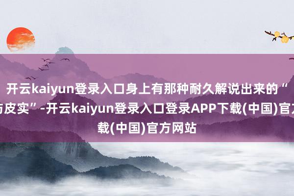 开云kaiyun登录入口身上有那种耐久解说出来的“高慢与皮实”-开云kaiyun登录入口登录APP下载(中国)官方网站