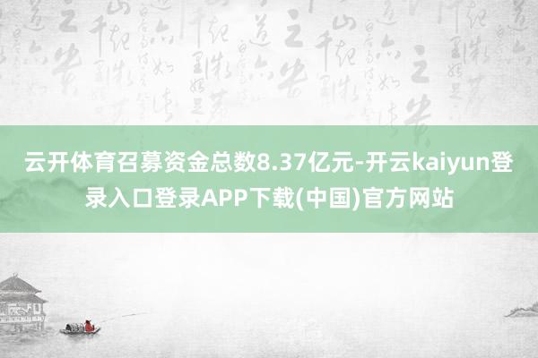 云开体育召募资金总数8.37亿元-开云kaiyun登录入口登录APP下载(中国)官方网站