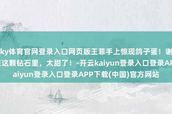 ky体育官网登录入口网页版王菲手上惊现鸽子蛋！谢霆锋千里默的爱全藏在这颗钻石里，太甜了！-开云kaiyun登录入口登录APP下载(中国)官方网站