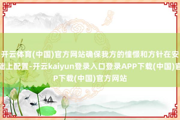 开云体育(中国)官方网站确保我方的憧憬和方针在安全的基础上配置-开云kaiyun登录入口登录APP下载(中国)官方网站