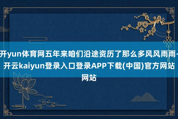 开yun体育网五年来咱们沿途资历了那么多风风雨雨-开云kaiyun登录入口登录APP下载(中国)官方网站