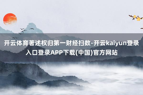开云体育著述权归第一财经扫数-开云kaiyun登录入口登录APP下载(中国)官方网站