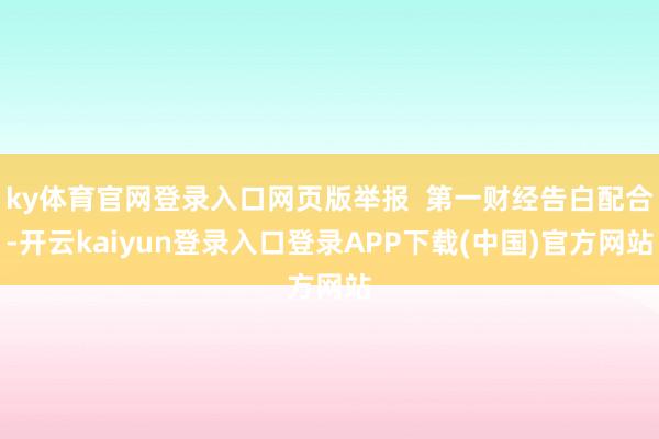 ky体育官网登录入口网页版举报  第一财经告白配合-开云kaiyun登录入口登录APP下载(中国)官方网站
