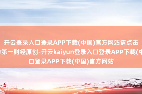 开云登录入口登录APP下载(中国)官方网站请点击这里此实践为第一财经原创-开云kaiyun登录入口登录APP下载(中国)官方网站