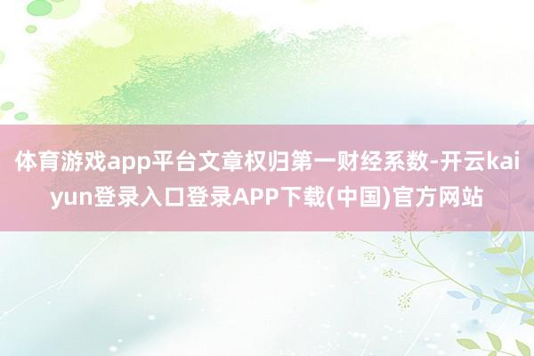 体育游戏app平台文章权归第一财经系数-开云kaiyun登录入口登录APP下载(中国)官方网站