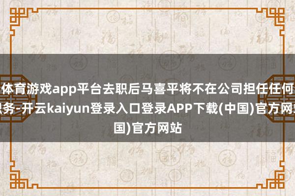 体育游戏app平台去职后马喜平将不在公司担任任何职务-开云kaiyun登录入口登录APP下载(中国)官方网站
