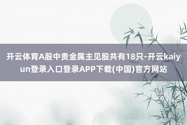 开云体育A股中贵金属主见股共有18只-开云kaiyun登录入口登录APP下载(中国)官方网站