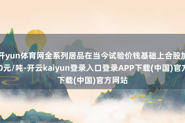 开yun体育网全系列居品在当今试验价钱基础上合股加价200元/吨-开云kaiyun登录入口登录APP下载(中国)官方网站