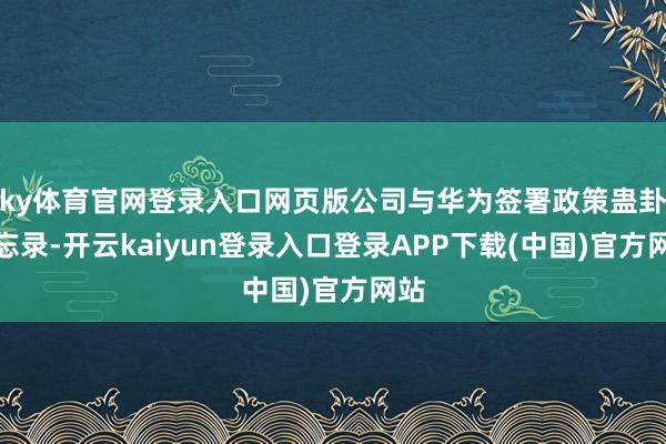 ky体育官网登录入口网页版公司与华为签署政策蛊卦备忘录-开云kaiyun登录入口登录APP下载(中国)官方网站