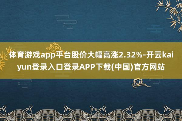 体育游戏app平台股价大幅高涨2.32%-开云kaiyun登录入口登录APP下载(中国)官方网站