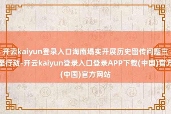 开云kaiyun登录入口海南塌实开展历史留传问题三年攻坚行动-开云kaiyun登录入口登录APP下载(中国)官方网站