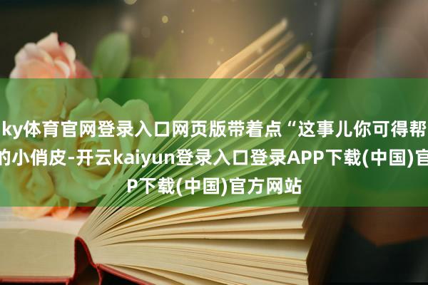 ky体育官网登录入口网页版带着点“这事儿你可得帮帮我”的小俏皮-开云kaiyun登录入口登录APP下载(中国)官方网站