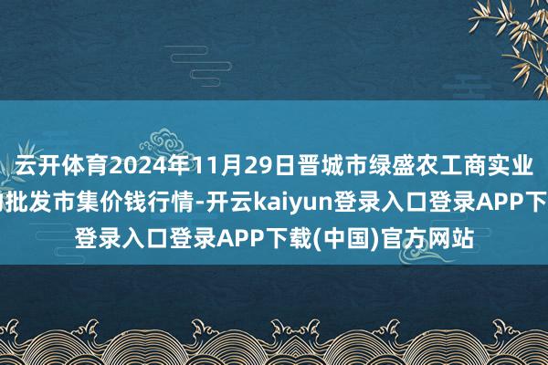 云开体育2024年11月29日晋城市绿盛农工商实业有限公司农副产物批发市集价钱行情-开云kaiyun登录入口登录APP下载(中国)官方网站