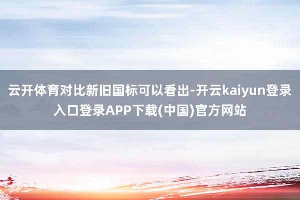 云开体育对比新旧国标可以看出-开云kaiyun登录入口登录APP下载(中国)官方网站