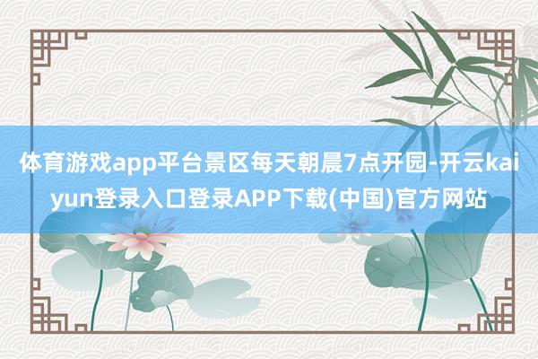 体育游戏app平台景区每天朝晨7点开园-开云kaiyun登录入口登录APP下载(中国)官方网站