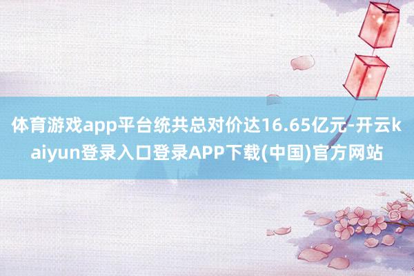 体育游戏app平台统共总对价达16.65亿元-开云kaiyun登录入口登录APP下载(中国)官方网站