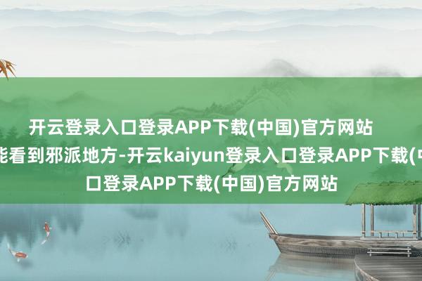 开云登录入口登录APP下载(中国)官方网站 不雅众视角能看到邪派地方-开云kaiyun登录入口登录APP下载(中国)官方网站