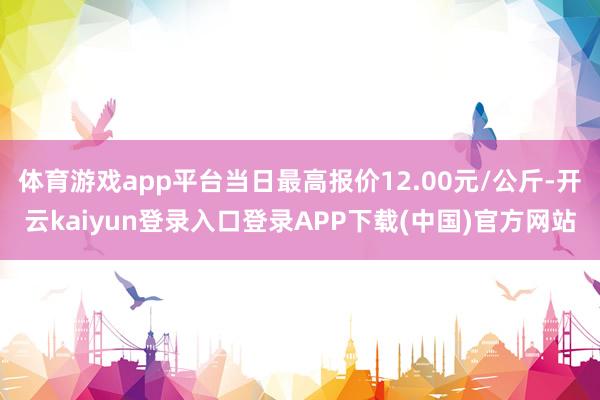 体育游戏app平台当日最高报价12.00元/公斤-开云kaiyun登录入口登录APP下载(中国)官方网站