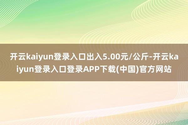 开云kaiyun登录入口出入5.00元/公斤-开云kaiyun登录入口登录APP下载(中国)官方网站