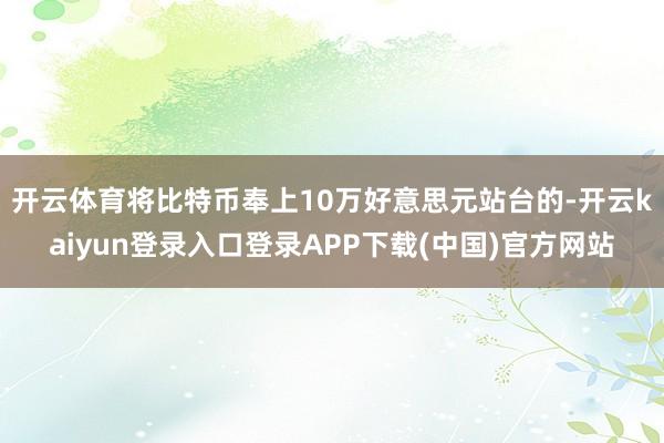 开云体育 将比特币奉上10万好意思元站台的-开云kaiyun登录入口登录APP下载(中国)官方网站