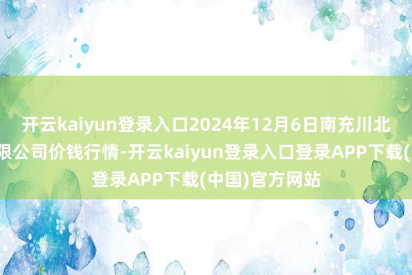 开云kaiyun登录入口2024年12月6日南充川北农居品交游有限公司价钱行情-开云kaiyun登录入口登录APP下载(中国)官方网站