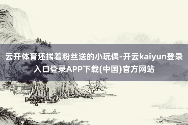 云开体育还揣着粉丝送的小玩偶-开云kaiyun登录入口登录APP下载(中国)官方网站