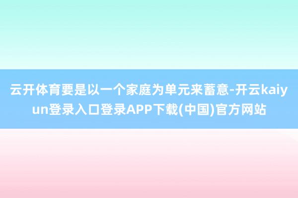 云开体育要是以一个家庭为单元来蓄意-开云kaiyun登录入口登录APP下载(中国)官方网站