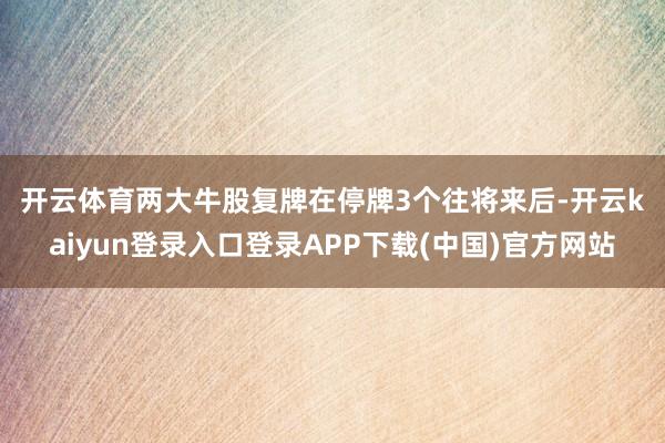 开云体育　　两大牛股复牌　　在停牌3个往将来后-开云kaiyun登录入口登录APP下载(中国)官方网站