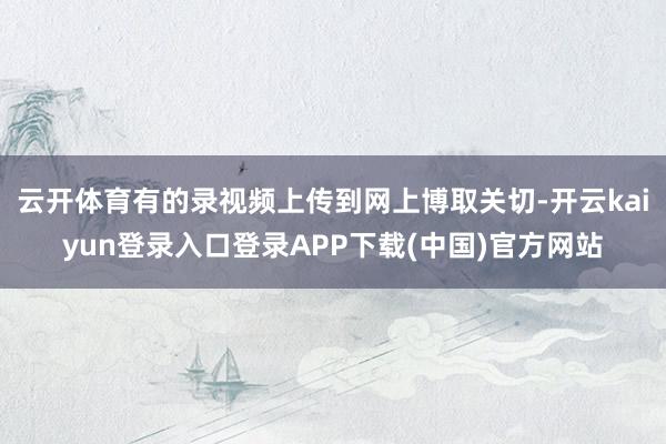 云开体育有的录视频上传到网上博取关切-开云kaiyun登录入口登录APP下载(中国)官方网站