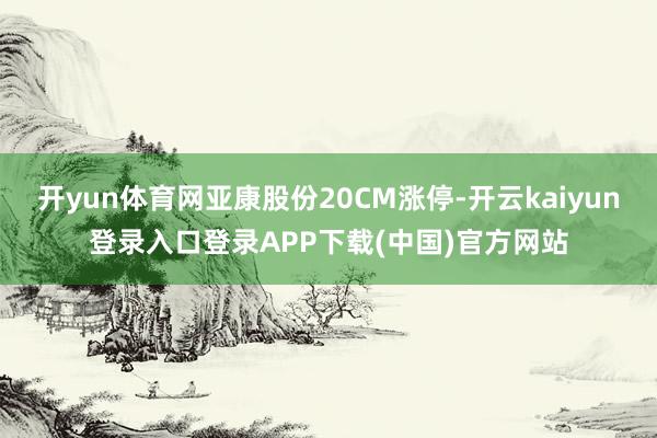 开yun体育网亚康股份20CM涨停-开云kaiyun登录入口登录APP下载(中国)官方网站