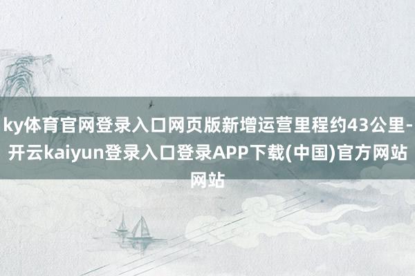 ky体育官网登录入口网页版新增运营里程约43公里-开云kaiyun登录入口登录APP下载(中国)官方网站