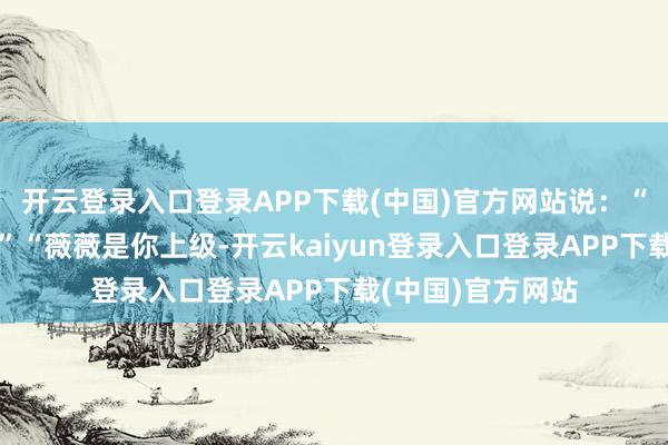 开云登录入口登录APP下载(中国)官方网站说：“你怎样不早说！”“薇薇是你上级-开云kaiyun登录入口登录APP下载(中国)官方网站