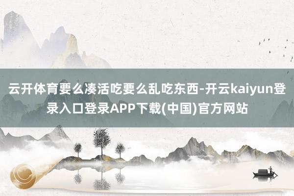 云开体育要么凑活吃要么乱吃东西-开云kaiyun登录入口登录APP下载(中国)官方网站