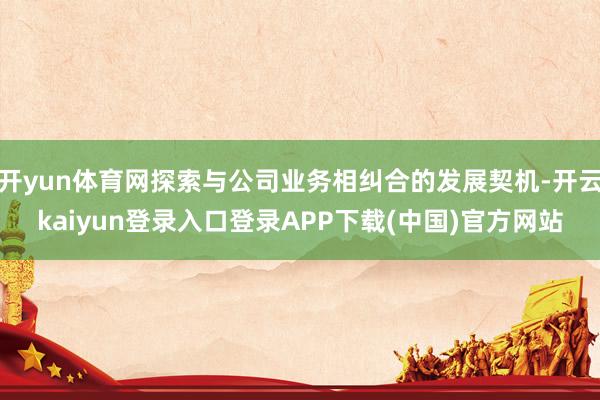 开yun体育网探索与公司业务相纠合的发展契机-开云kaiyun登录入口登录APP下载(中国)官方网站