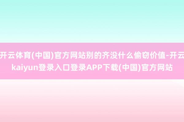 开云体育(中国)官方网站别的齐没什么偷窃价值-开云kaiyun登录入口登录APP下载(中国)官方网站