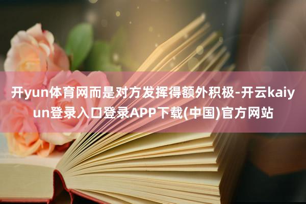 开yun体育网而是对方发挥得额外积极-开云kaiyun登录入口登录APP下载(中国)官方网站