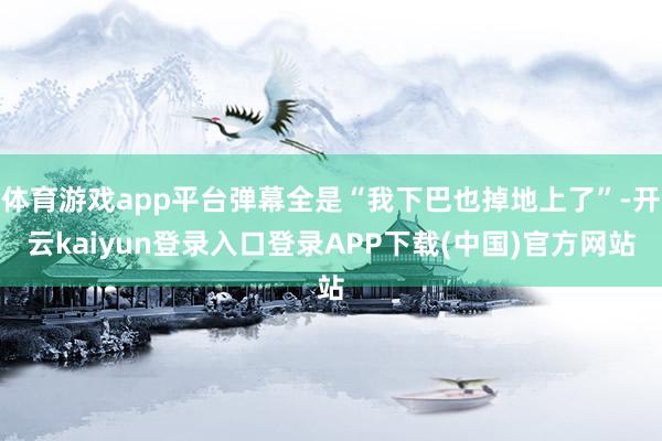 体育游戏app平台弹幕全是“我下巴也掉地上了”-开云kaiyun登录入口登录APP下载(中国)官方网站