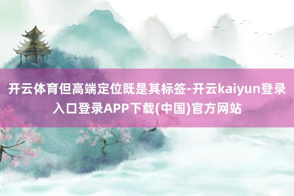 开云体育但高端定位既是其标签-开云kaiyun登录入口登录APP下载(中国)官方网站