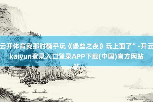 云开体育我那时确乎玩《堡垒之夜》玩上面了”-开云kaiyun登录入口登录APP下载(中国)官方网站