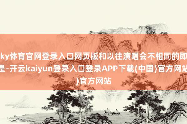 ky体育官网登录入口网页版和以往演唱会不相同的即是-开云kaiyun登录入口登录APP下载(中国)官方网站