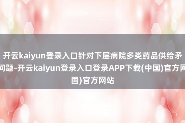 开云kaiyun登录入口针对下层病院多类药品供给矛盾问题-开云kaiyun登录入口登录APP下载(中国)官方网站