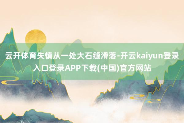 云开体育失慎从一处大石缝滑落-开云kaiyun登录入口登录APP下载(中国)官方网站