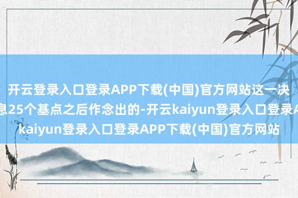 开云登录入口登录APP下载(中国)官方网站这一决定是在好意思联储降息25个基点之后作念出的-开云kaiyun登录入口登录APP下载(中国)官方网站
