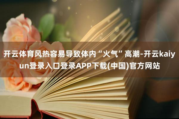 开云体育风热容易导致体内“火气”高潮-开云kaiyun登录入口登录APP下载(中国)官方网站